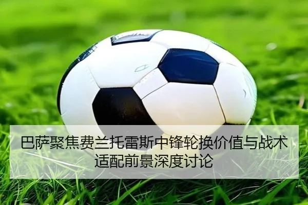 巴萨聚焦费兰托雷斯中锋轮换价值与战术适配前景深度讨论