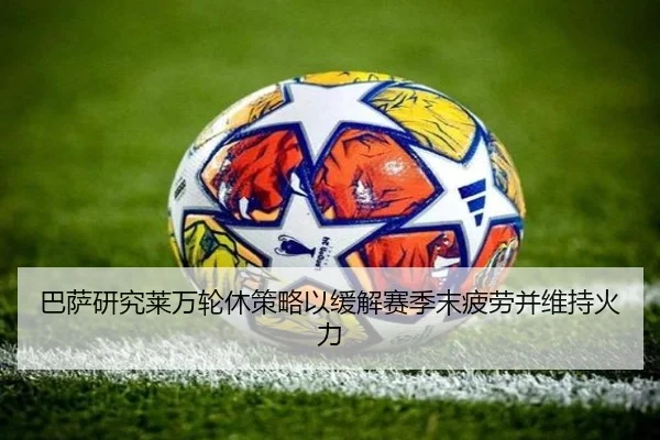 巴萨研究莱万轮休策略以缓解赛季末疲劳并维持火力